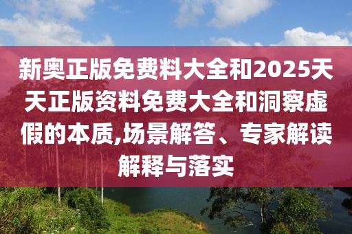 新奥正版免费料大全和2025天天正版资料免费大全和洞察虚假的本质,场景解答、专家解读解释与落实