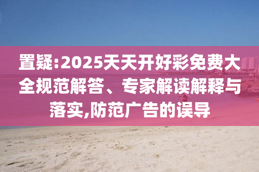 置疑:2025天天开好彩免费大全规范解答、专家解读解释与落实,防范广告的误导